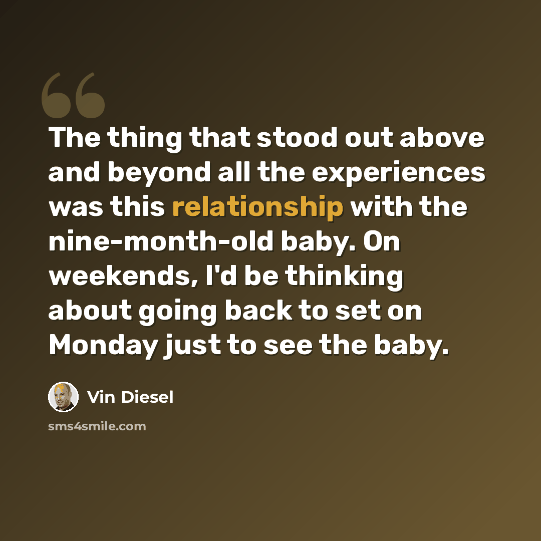 “The thing that stood out above and beyond all the experiences was this relationship with the nine-month-old baby. On weekends, I'd be thinking about going back to set on Monday just to see the baby.” quote by Vin Diesel