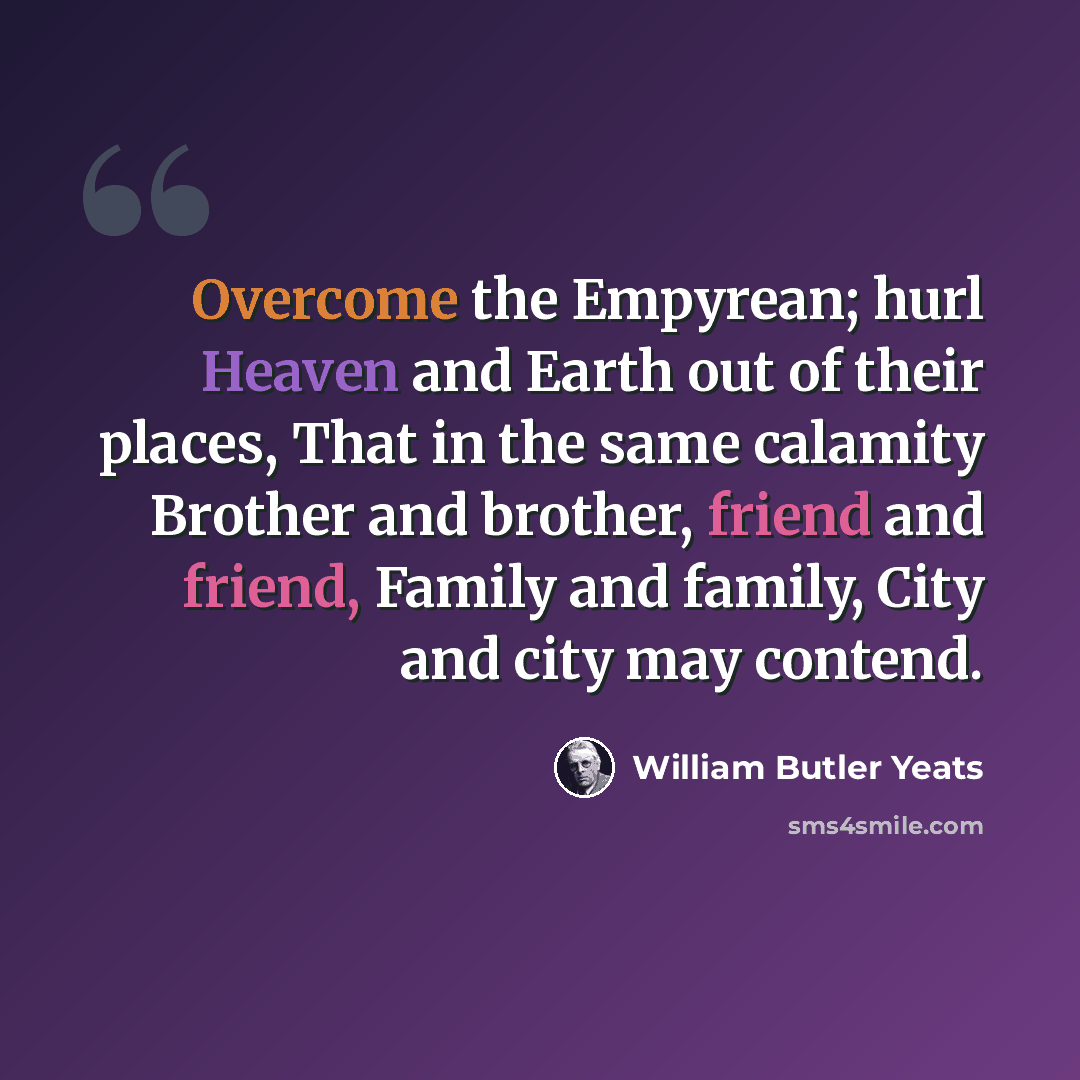 “Overcome the Empyrean; hurl Heaven and Earth out of their places, That in the same calamity Brother and brother, friend and friend, Family and family, City and city may contend.” quote by William Butler Yeats