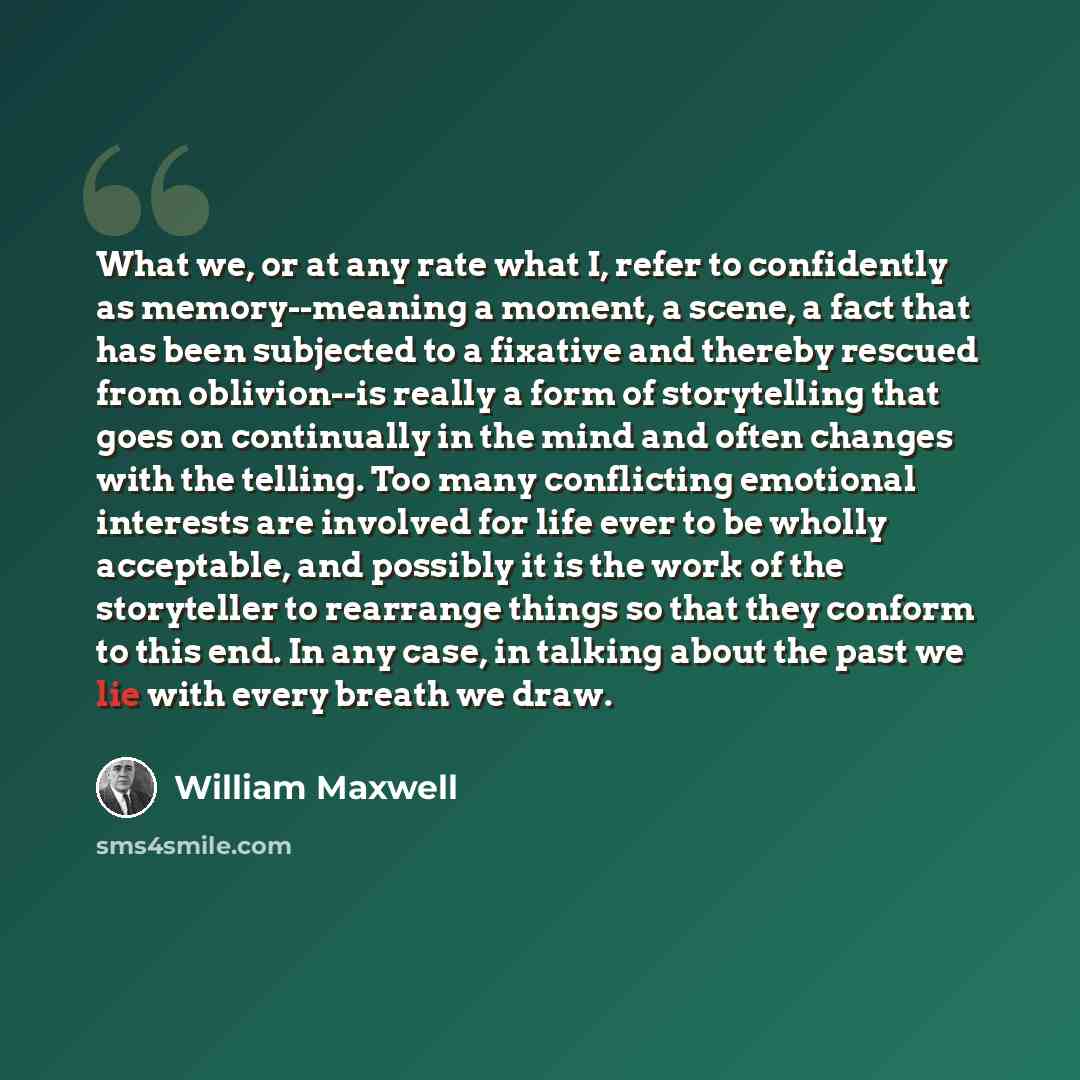 “What we, or at any rate what I, refer to confidently as memory--meaning a moment, a scene, a fact that has been subjected to a fixative and thereby rescued from oblivion--is really a form of storytelling that goes on continually in the mind and often changes with the telling. Too many conflicting…” quote by William Maxwell