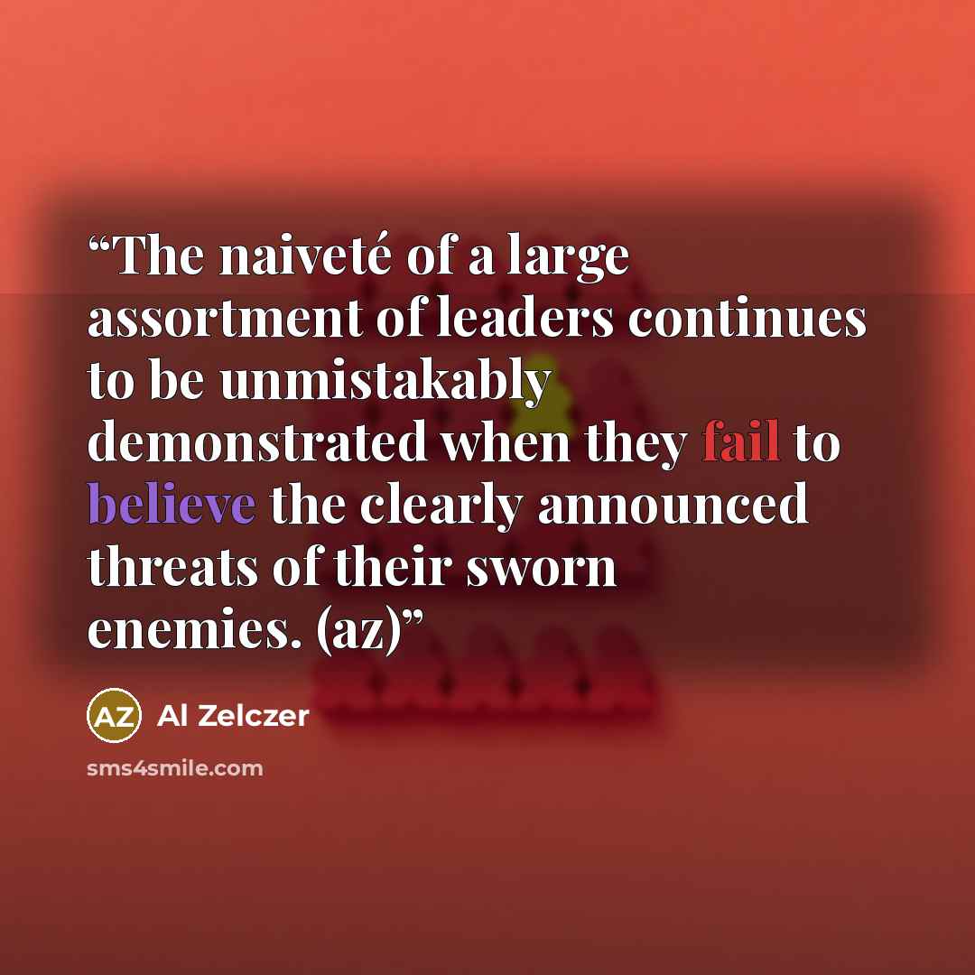 “The naiveté of a large assortment of leaders continues to be unmistakably demonstrated when they fail to believe the clearly announced threats of their sworn enemies. (az)” quote by Al Zelczer