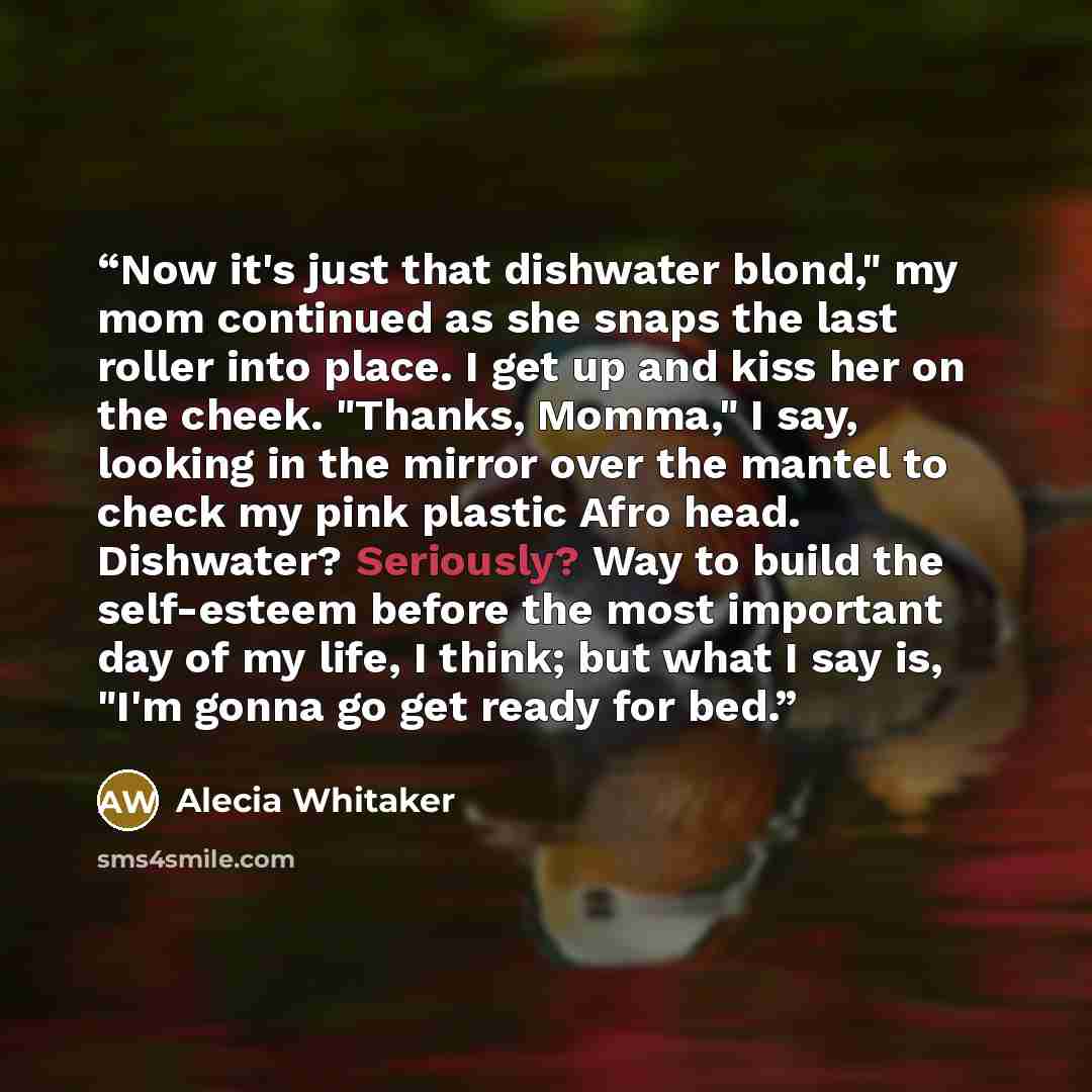 “Now it's just that dishwater blond," my mom continued as she snaps the last roller into place. I get up and kiss her on the cheek. "Thanks, Momma," I say, looking in the mirror over the mantel to check my pink plastic Afro head. Dishwater? Seriously? Way to build the self-esteem before the most…” quote by Alecia Whitaker