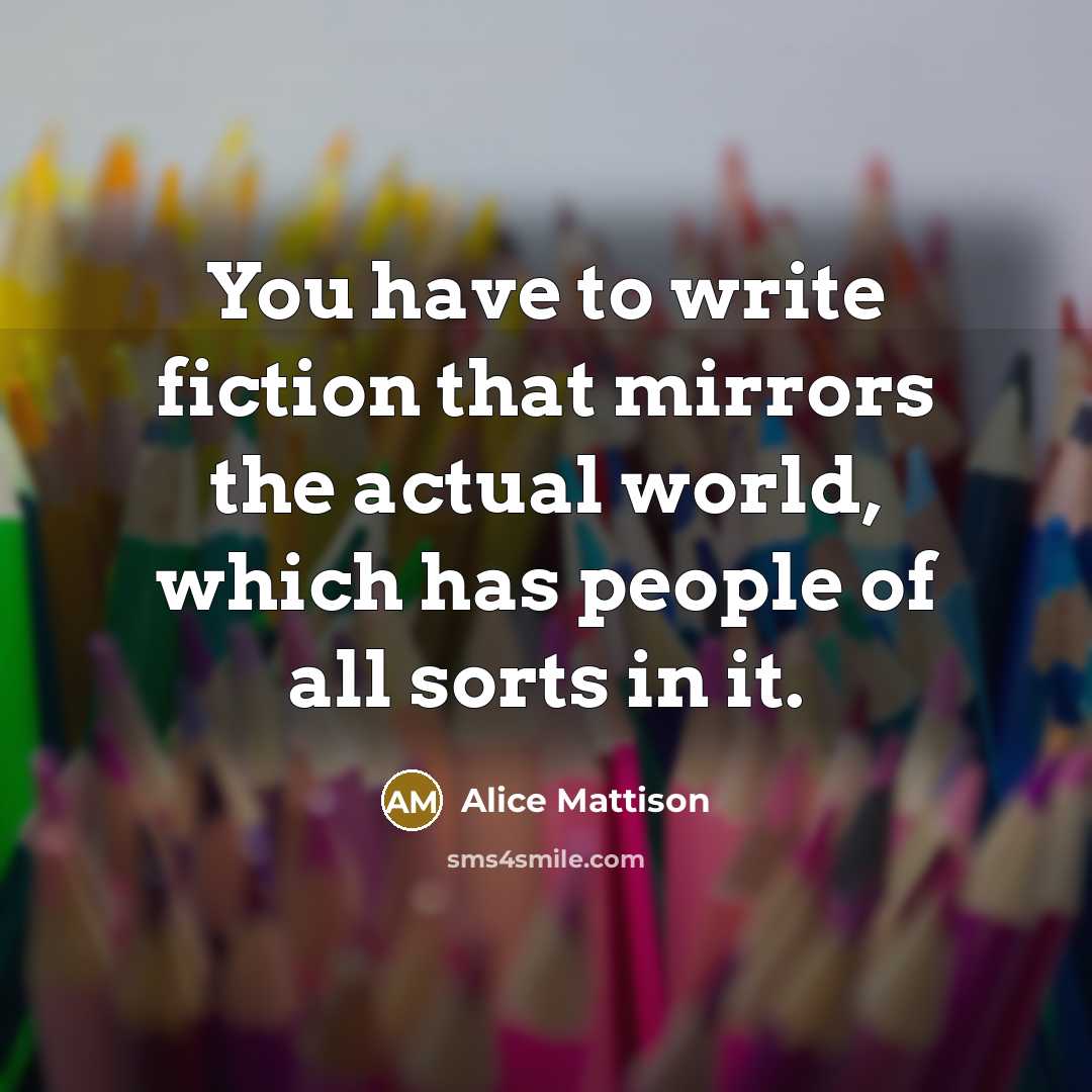 “You have to write fiction that mirrors the actual world, which has people of all sorts in it.” quote by Alice Mattison