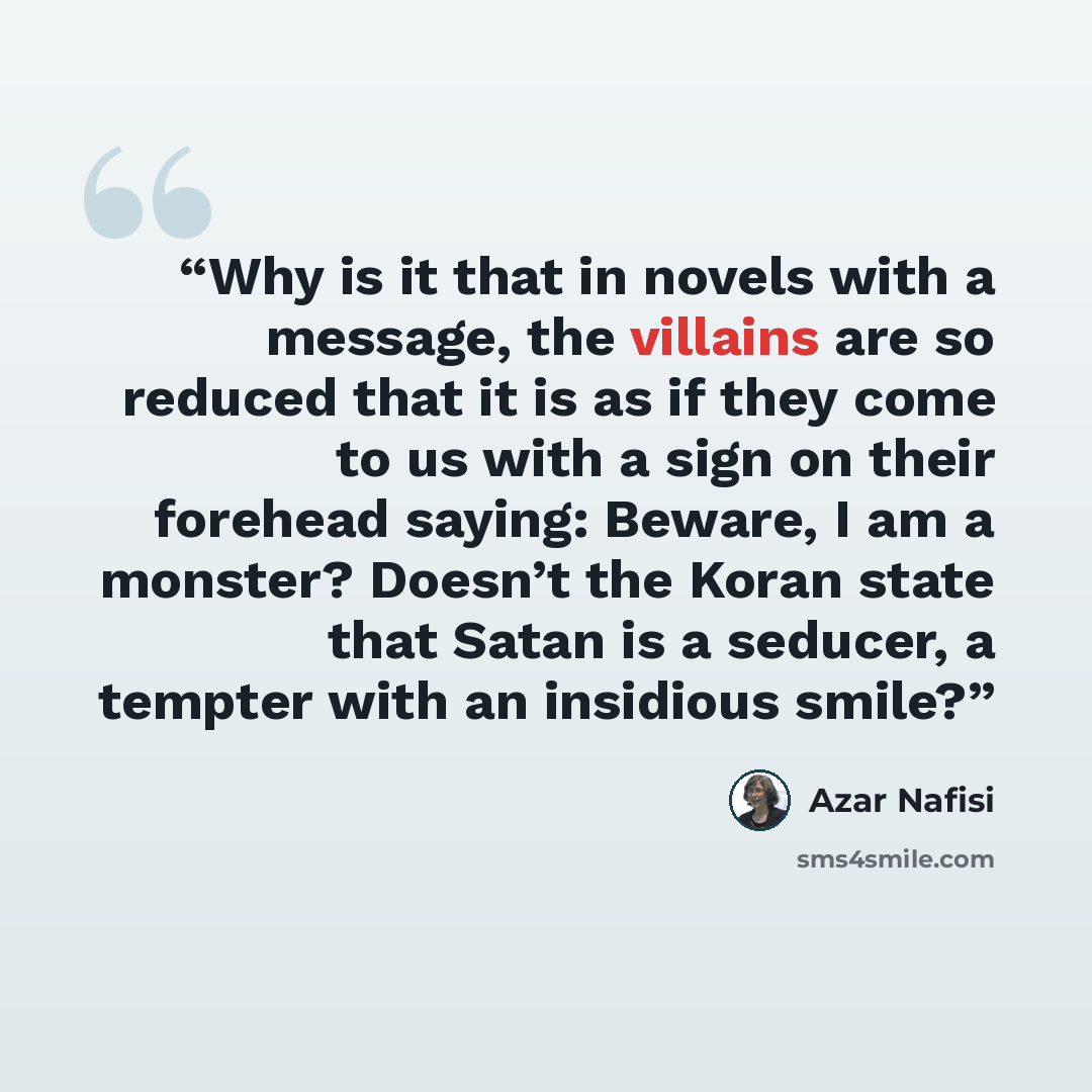 “Why is it that in novels with a message, the villains are so reduced that it is as if they come to us with a sign on their forehead saying: Beware, I am a monster? Doesn’t the Koran state that Satan is a seducer, a tempter with an insidious smile?” quote by Azar Nafisi
