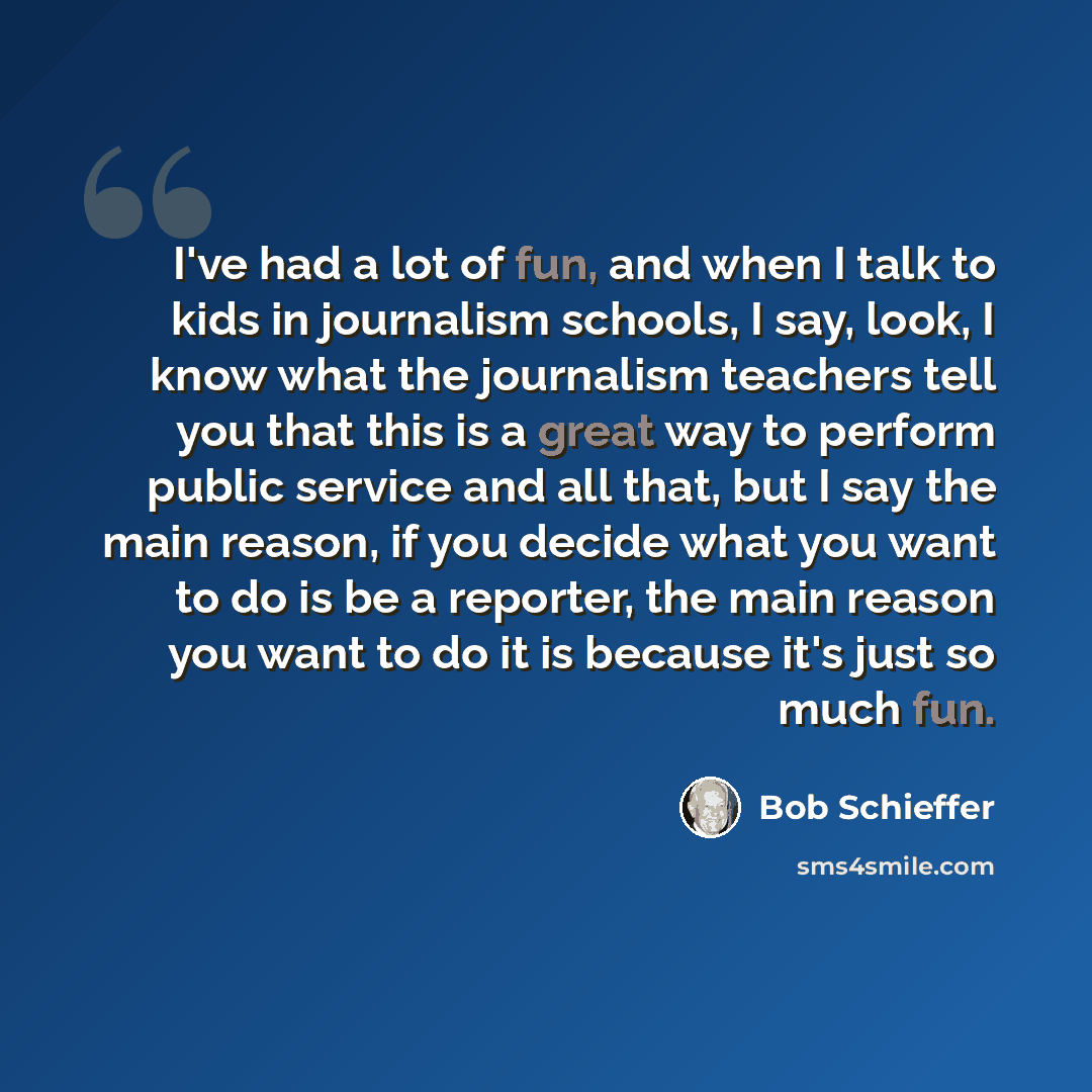 “I've had a lot of fun, and when I talk to kids in journalism schools, I say, look, I know what the journalism teachers tell you that this is a great way to perform public service and all that, but I say the main reason, if you decide what you want to do is be a reporter, the main reason you want…” quote by Bob Schieffer