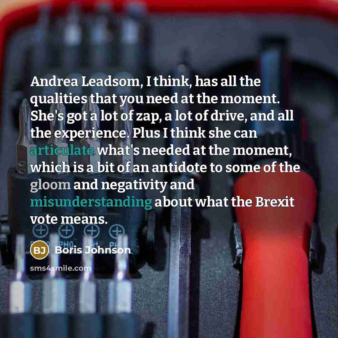“Andrea Leadsom, I think, has all the qualities that you need at the moment. She's got a lot of zap, a lot of drive, and all the experience. Plus I think she can articulate what's needed at the moment, which is a bit of an antidote to some of the gloom and negativity and misunderstanding about what…” quote by Boris Johnson