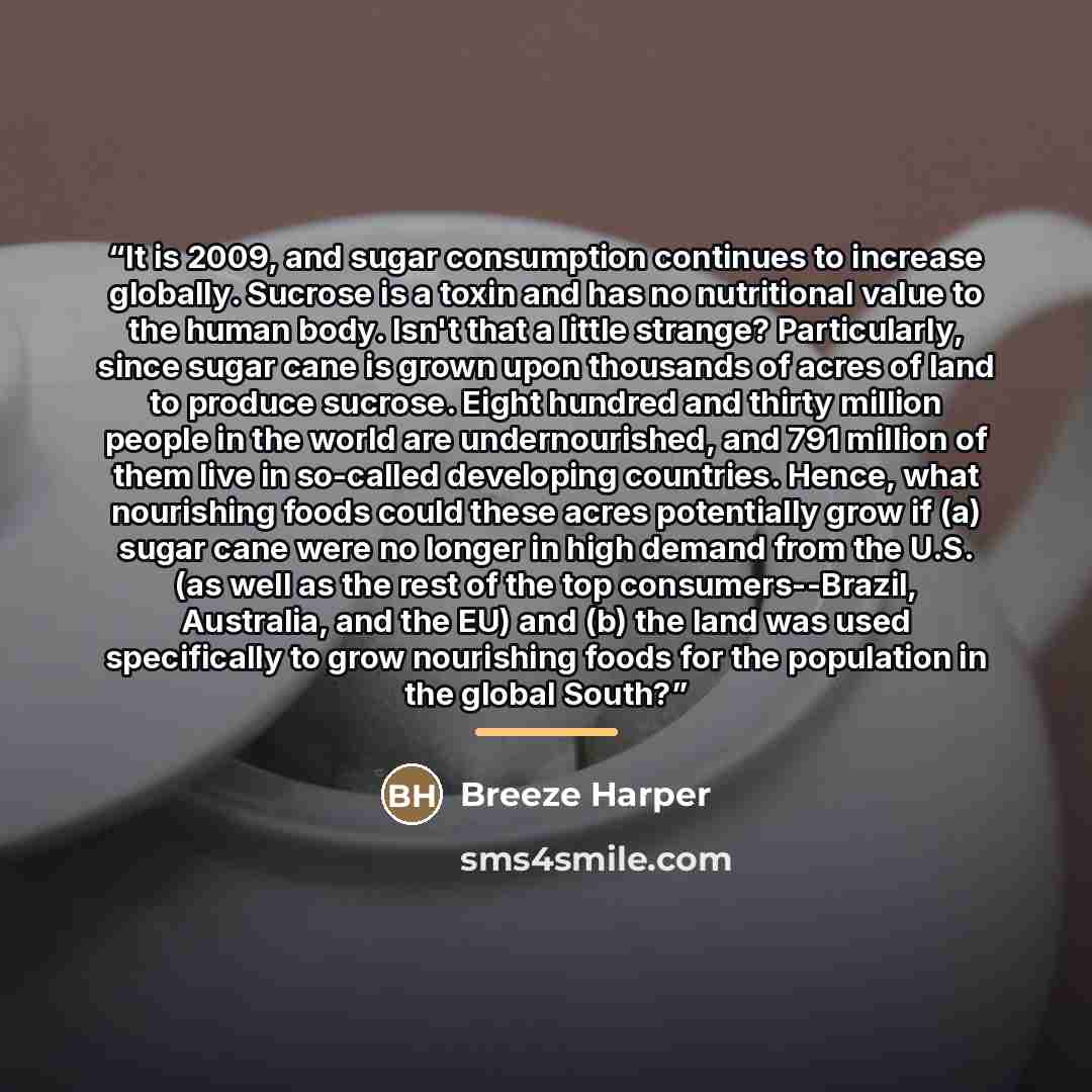 “It is 2009, and sugar consumption continues to increase globally. Sucrose is a toxin and has no nutritional value to the human body. Isn't that a little strange? Particularly, since sugar cane is grown upon thousands of acres of land to produce sucrose. Eight hundred and thirty million people in…” quote by Breeze Harper