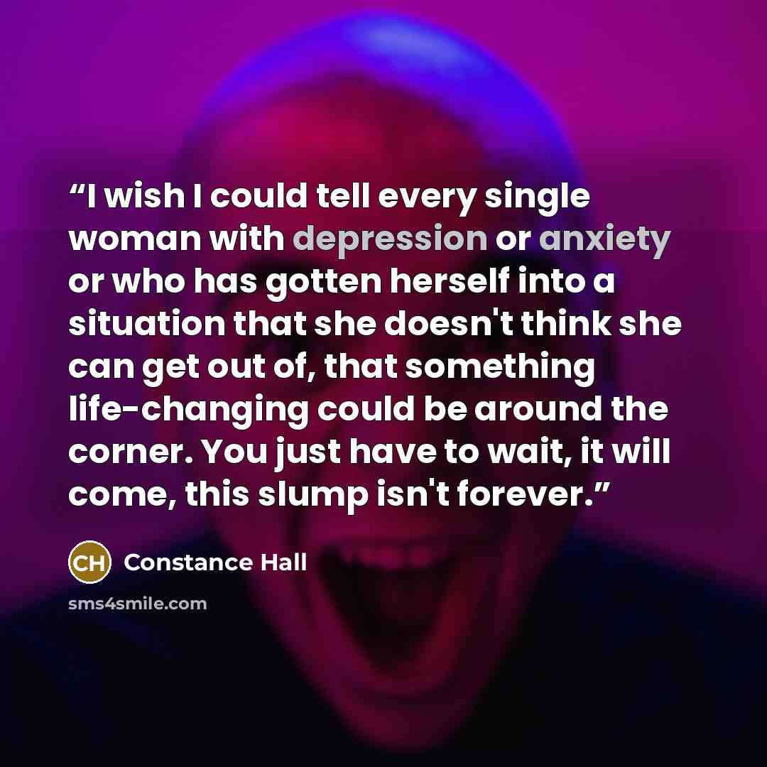 “I wish I could tell every single woman with depression or anxiety or who has gotten herself into a situation that she doesn't think she can get out of, that something life-changing could be around the corner. You just have to wait, it will come, this slump isn't forever.” quote by Constance Hall