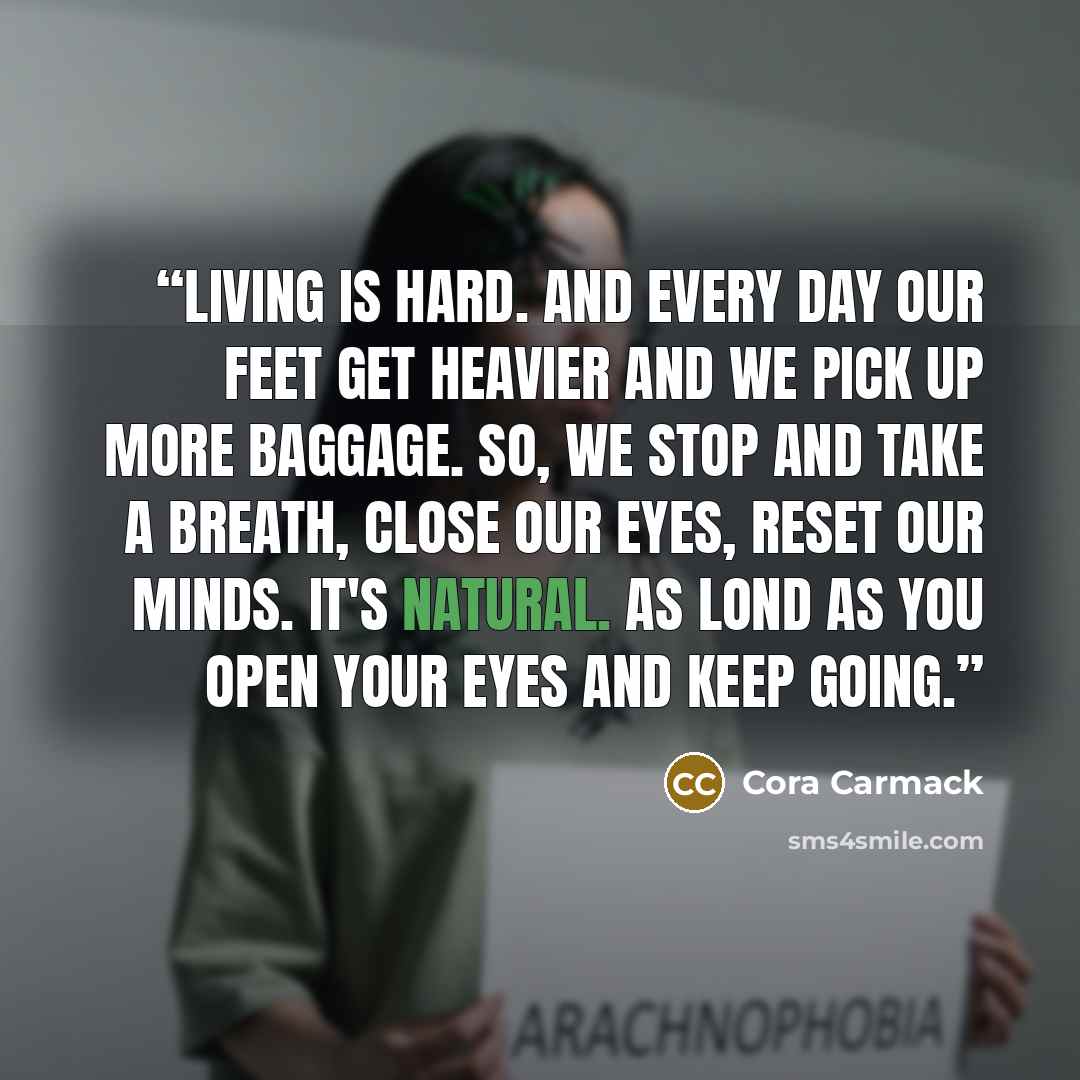 “Living is hard. And every day our feet get heavier and we pick up more baggage. So, we stop and take a breath, close our eyes, reset our minds. It's natural. As lond as you open your eyes and keep going.” quote by Cora Carmack