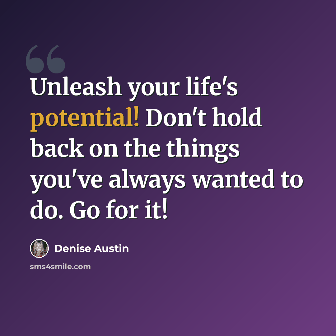 “Unleash your life's potential! Don't hold back on the things you've always wanted to do. Go for it!” quote by Denise Austin