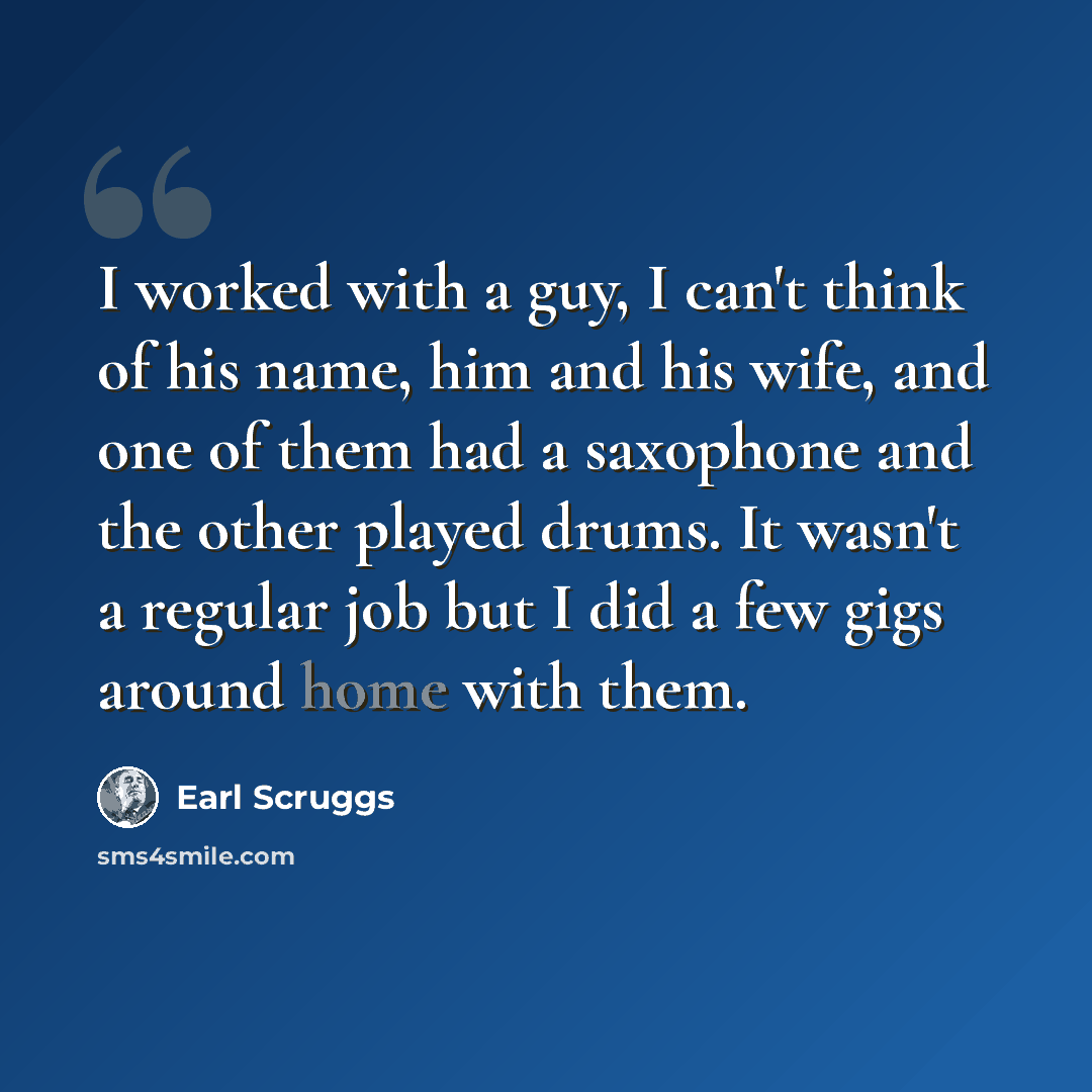“I worked with a guy, I can't think of his name, him and his wife, and one of them had a saxophone and the other played drums. It wasn't a regular job but I did a few gigs around home with them.” quote by Earl Scruggs