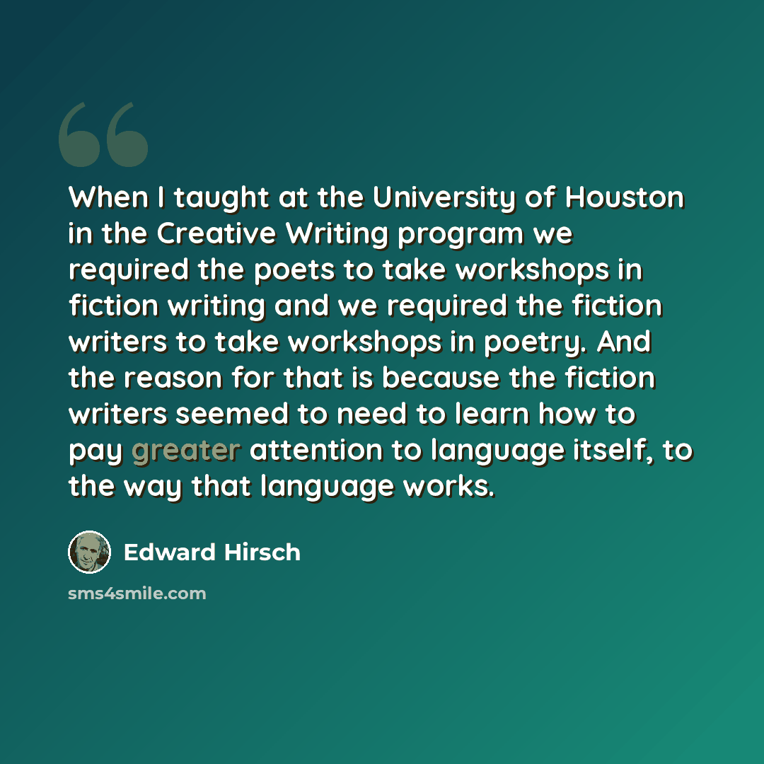 “When I taught at the University of Houston in the Creative Writing program we required the poets to take workshops in fiction writing and we required the fiction writers to take workshops in poetry. And the reason for that is because the fiction writers seemed to need to learn how to pay greater…” quote by Edward Hirsch