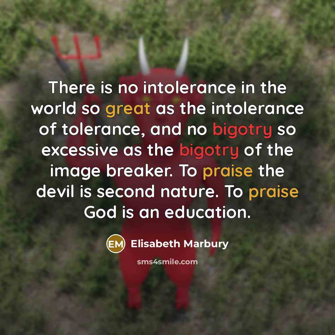 “There is no intolerance in the world so great as the intolerance of tolerance, and no bigotry so excessive as the bigotry of the image breaker. To praise the devil is second nature. To praise God is an education.” quote by Elisabeth Marbury