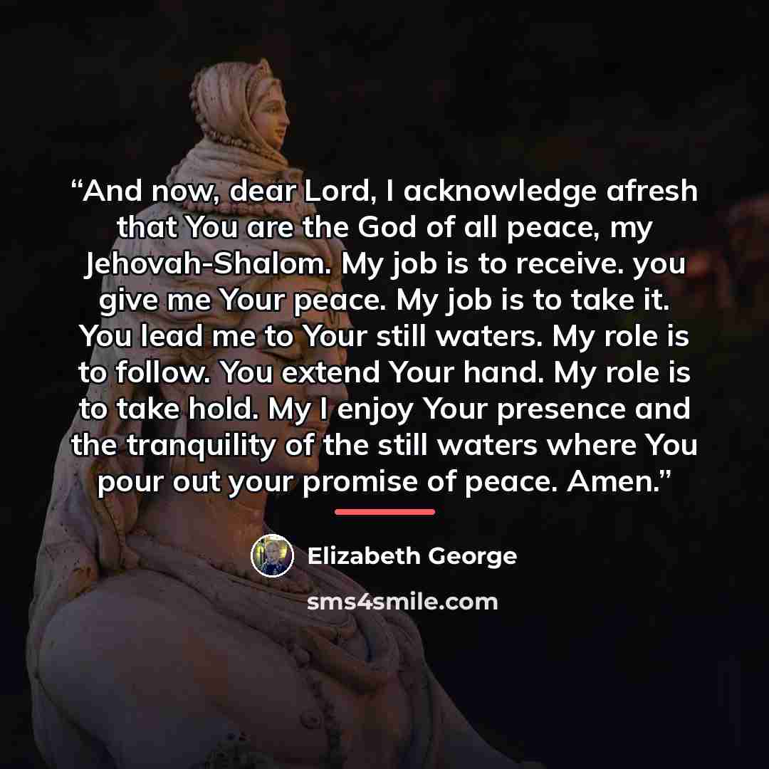 “And now, dear Lord, I acknowledge afresh that You are the God of all peace, my Jehovah-Shalom. My job is to receive. you give me Your peace. My job is to take it. You lead me to Your still waters. My role is to follow. You extend Your hand. My role is to take hold. My I enjoy Your presence and the…” quote by Elizabeth George