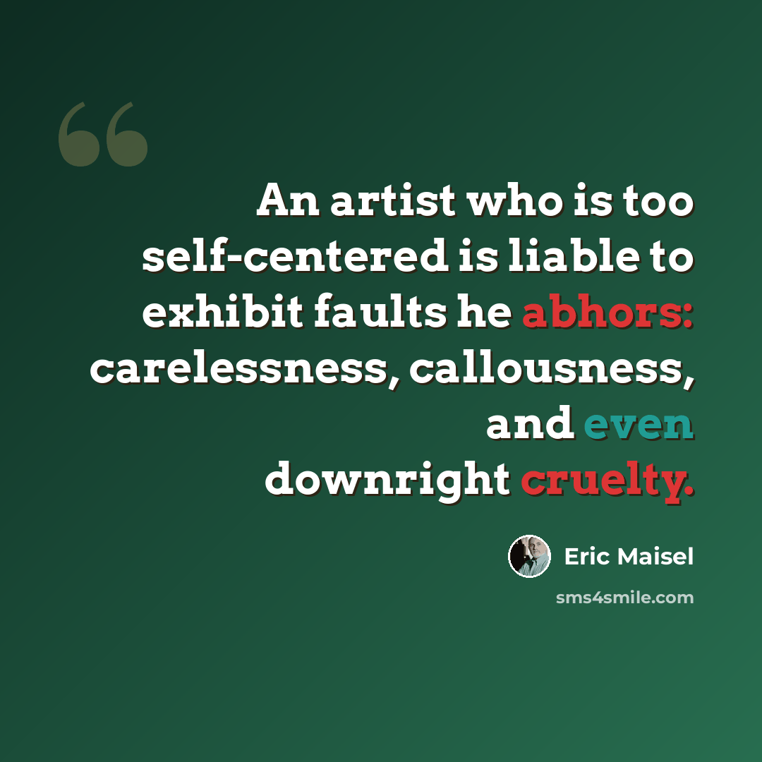 “An artist who is too self-centered is liable to exhibit faults he abhors: carelessness, callousness, and even downright cruelty.” quote by Eric Maisel