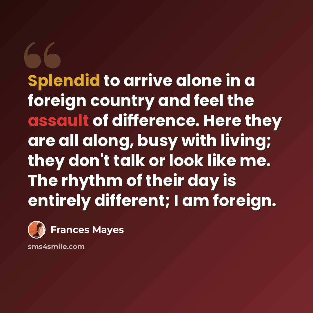 “Splendid to arrive alone in a foreign country and feel the assault of difference. Here they are all along, busy with living; they don't talk or look like me. The rhythm of their day is entirely different; I am foreign.” quote by Frances Mayes