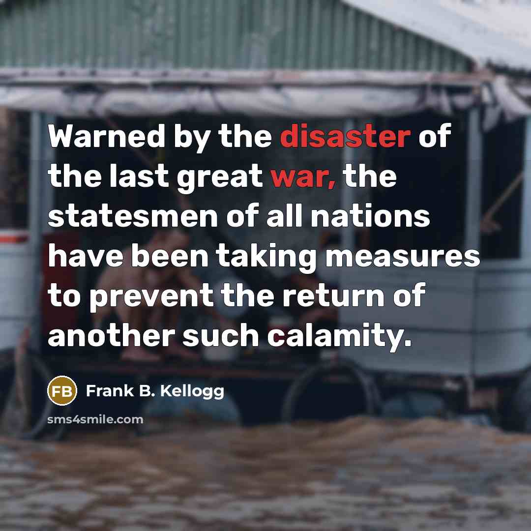“Warned by the disaster of the last great war, the statesmen of all nations have been taking measures to prevent the return of another such calamity.” quote by Frank B. Kellogg