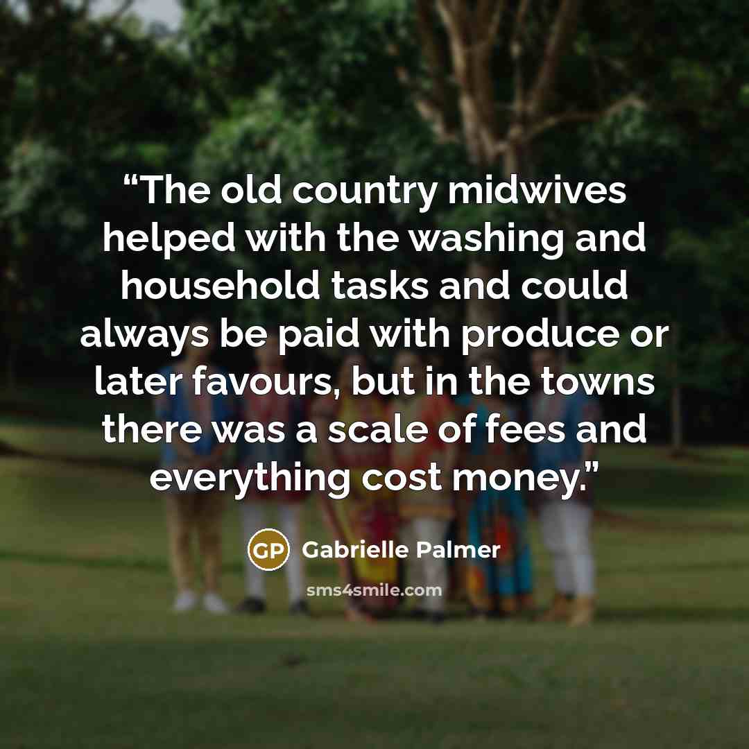“The old country midwives helped with the washing and household tasks and could always be paid with produce or later favours, but in the towns there was a scale of fees and everything cost money.” quote by Gabrielle Palmer