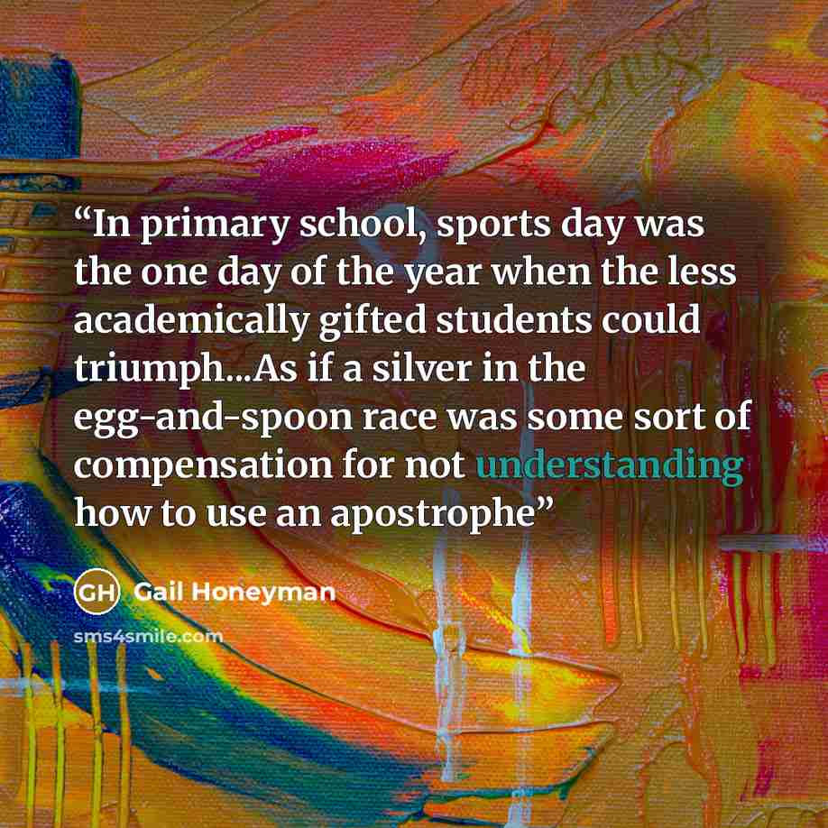 “In primary school, sports day was the one day of the year when the less academically gifted students could triumph...As if a silver in the egg-and-spoon race was some sort of compensation for not understanding how to use an apostrophe” quote by Gail Honeyman