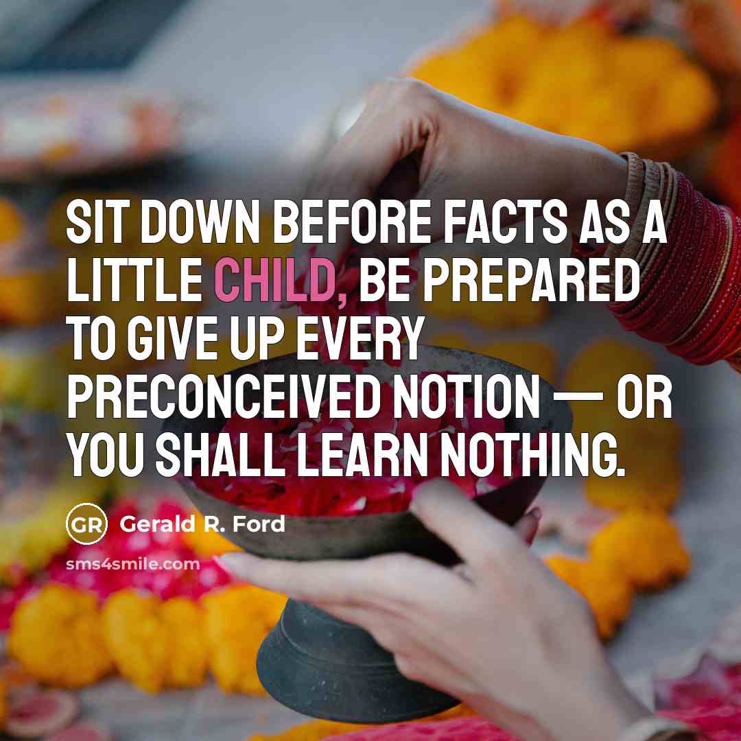 “Sit down before facts as a little child, be prepared to give up every preconceived notion — or you shall learn nothing.” quote by Gerald R. Ford