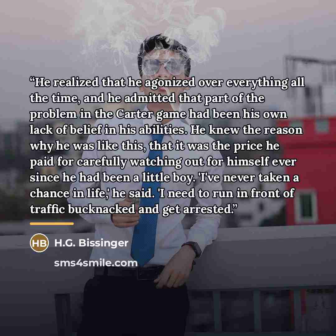 “He realized that he agonized over everything all the time, and he admitted that part of the problem in the Carter game had been his own lack of belief in his abilities. He knew the reason why he was like this, that it was the price he paid for carefully watching out for himself ever since he had…” quote by H.G. Bissinger
