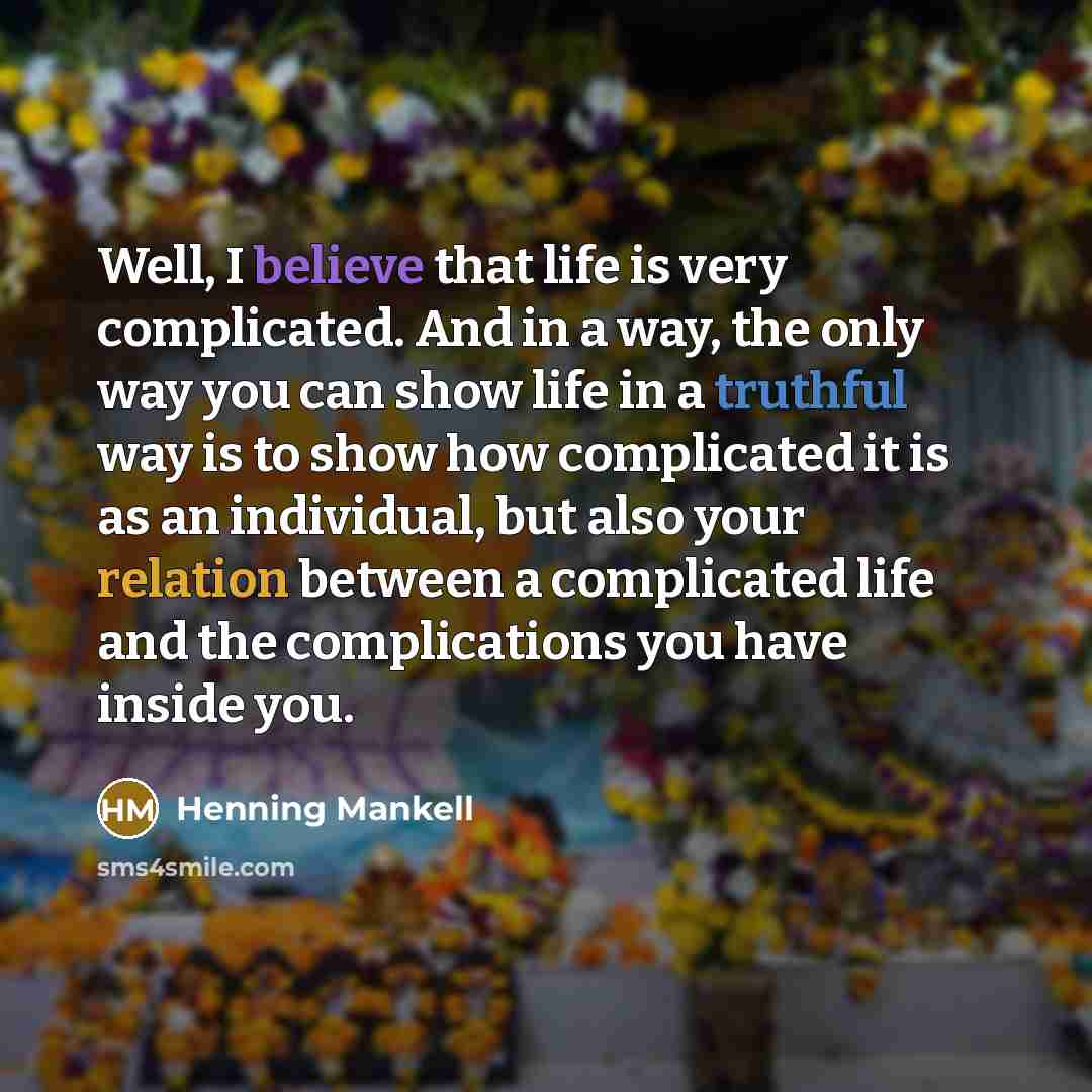 “Well, I believe that life is very complicated. And in a way, the only way you can show life in a truthful way is to show how complicated it is as an individual, but also your relation between a complicated life and the complications you have inside you.” quote by Henning Mankell