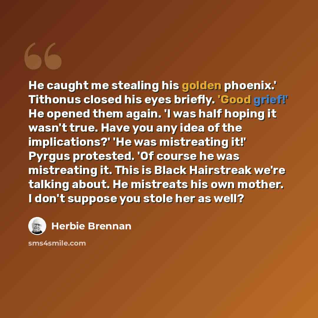 “He caught me stealing his golden phoenix.' Tithonus closed his eyes briefly. 'Good grief!' He opened them again. 'I was half hoping it wasn't true. Have you any idea of the implications?' 'He was mistreating it!' Pyrgus protested. 'Of course he was mistreating it. This is Black Hairstreak we're…” quote by Herbie Brennan