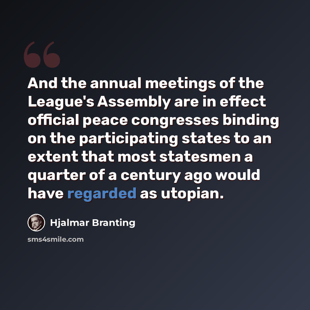 “And the annual meetings of the League's Assembly are in effect official peace congresses binding on the participating states to an extent that most statesmen a quarter of a century ago would have regarded as utopian.” quote by Hjalmar Branting
