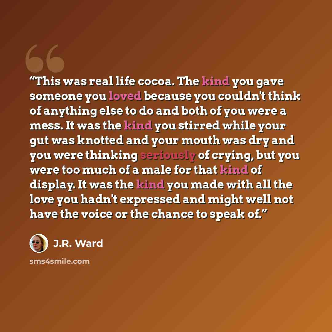 “This was real life cocoa. The kind you gave someone you loved because you couldn't think of anything else to do and both of you were a mess. It was the kind you stirred while your gut was knotted and your mouth was dry and you were thinking seriously of crying, but you were too much of a male for…” quote by J.R. Ward