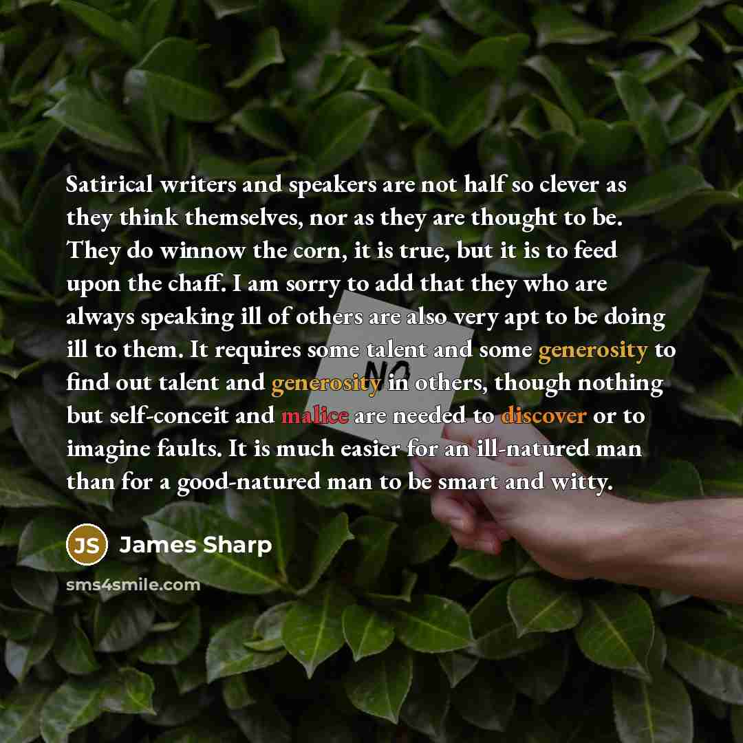 “Satirical writers and speakers are not half so clever as they think themselves, nor as they are thought to be. They do winnow the corn, it is true, but it is to feed upon the chaff. I am sorry to add that they who are always speaking ill of others are also very apt to be doing ill to them. It…” quote by James Sharp