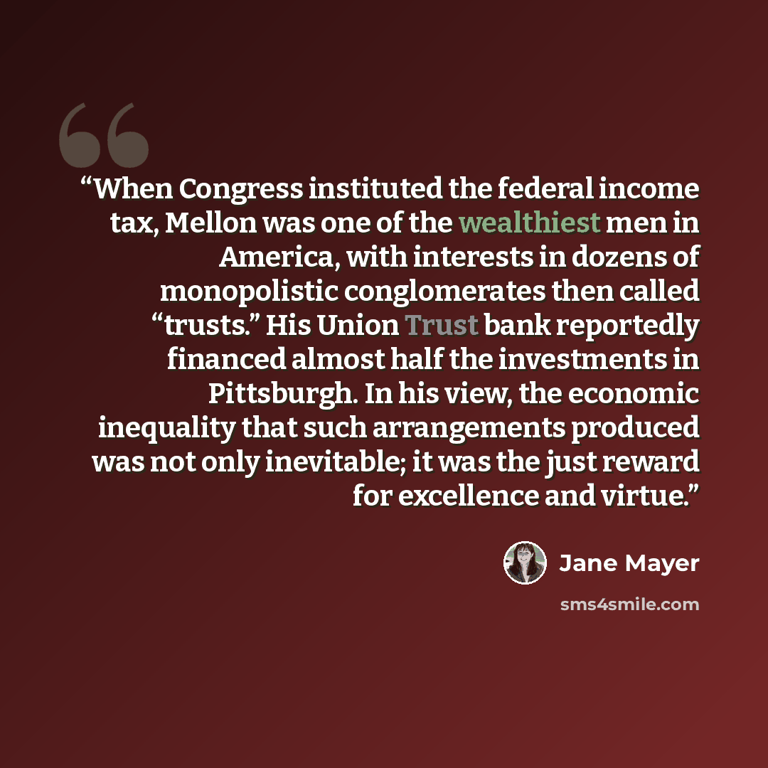 “When Congress instituted the federal income tax, Mellon was one of the wealthiest men in America, with interests in dozens of monopolistic conglomerates then called “trusts.” His Union Trust bank reportedly financed almost half the investments in Pittsburgh. In his view, the economic inequality…” quote by Jane Mayer