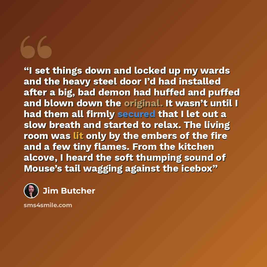“I set things down and locked up my wards and the heavy steel door I’d had installed after a big, bad demon had huffed and puffed and blown down the original. It wasn’t until I had them all firmly secured that I let out a slow breath and started to relax. The living room was lit only by the embers…” quote by Jim Butcher