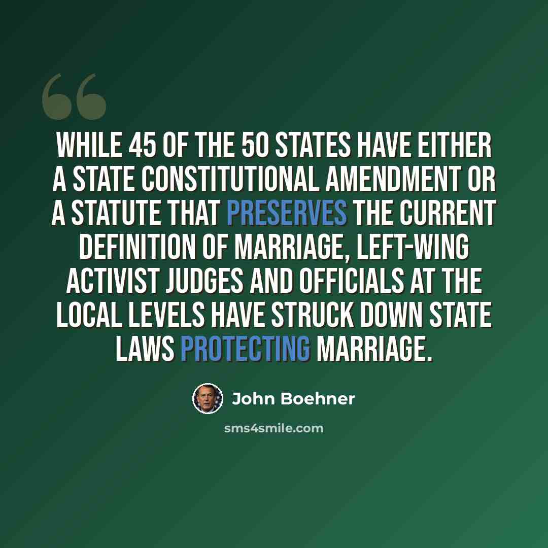 “While 45 of the 50 States have either a State constitutional amendment or a statute that preserves the current definition of marriage, left-wing activist judges and officials at the local levels have struck down State laws protecting marriage.” quote by John Boehner