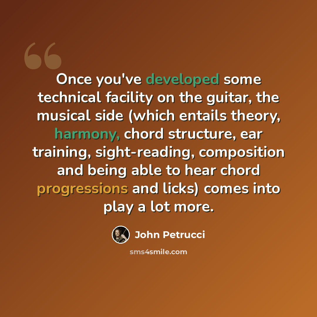 “Once you've developed some technical facility on the guitar, the musical side (which entails theory, harmony, chord structure, ear training, sight-reading, composition and being able to hear chord progressions and licks) comes into play a lot more.” quote by John Petrucci