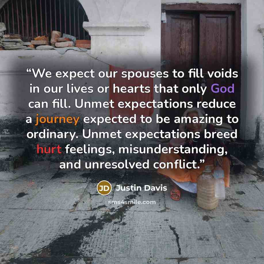 “We expect our spouses to fill voids in our lives or hearts that only God can fill. Unmet expectations reduce a journey expected to be amazing to ordinary. Unmet expectations breed hurt feelings, misunderstanding, and unresolved conflict.” quote by Justin Davis