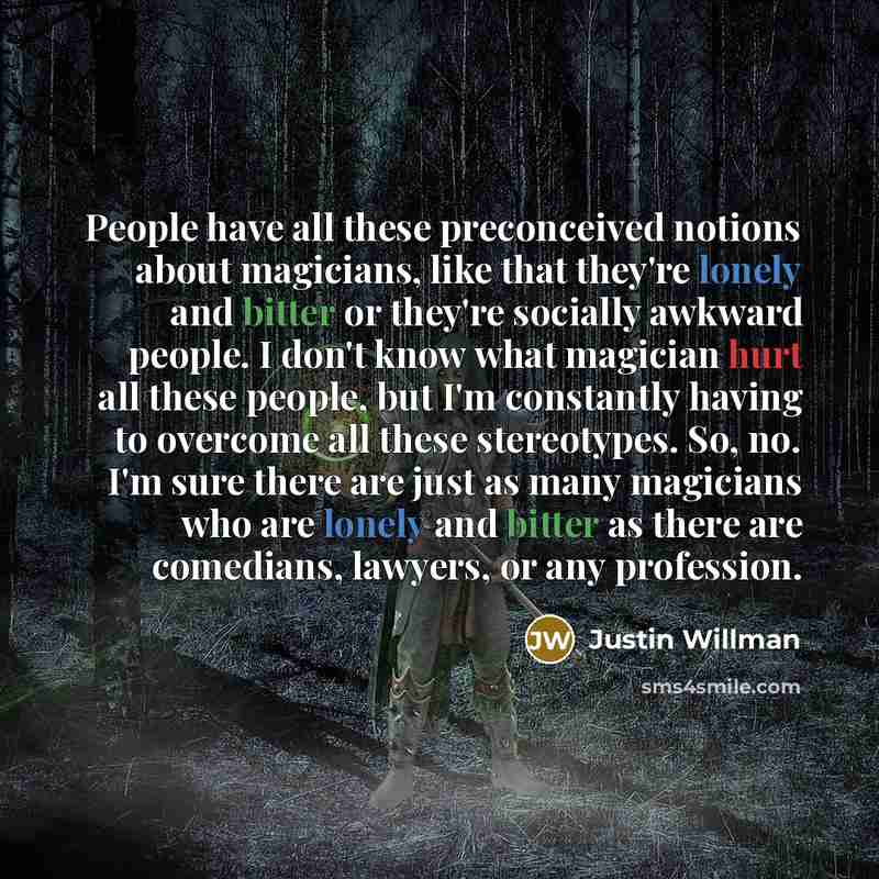 “People have all these preconceived notions about magicians, like that they're lonely and bitter or they're socially awkward people. I don't know what magician hurt all these people, but I'm constantly having to overcome all these stereotypes. So, no. I'm sure there are just as many magicians who…” quote by Justin Willman