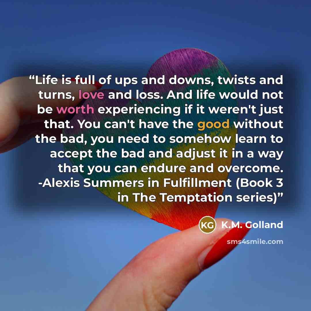 “Life is full of ups and downs, twists and turns, love and loss. And life would not be worth experiencing if it weren't just that. You can't have the good without the bad, you need to somehow learn to accept the bad and adjust it in a way that you can endure and overcome. -Alexis Summers in…” quote by K.M. Golland