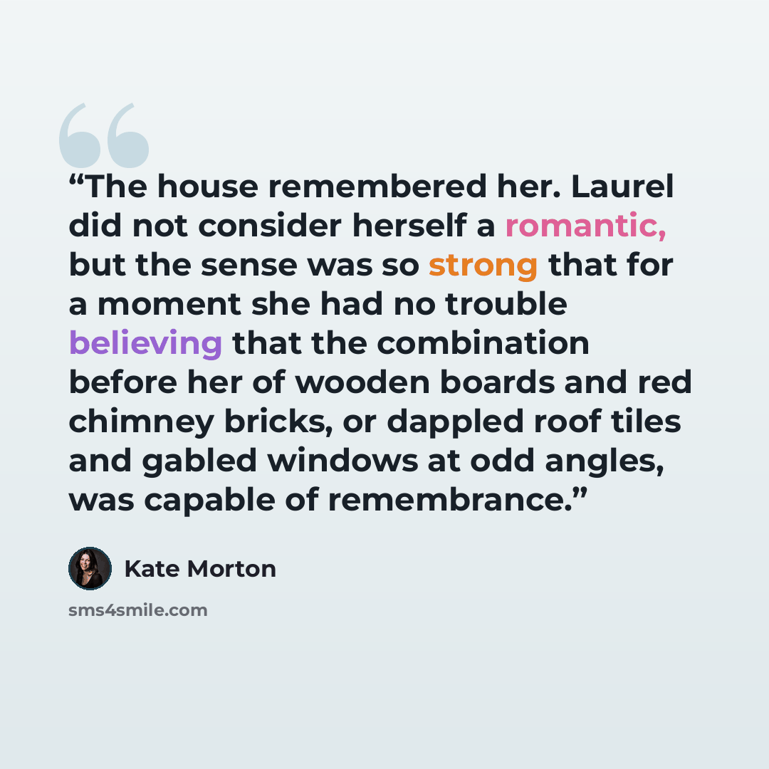 “The house remembered her. Laurel did not consider herself a romantic, but the sense was so strong that for a moment she had no trouble believing that the combination before her of wooden boards and red chimney bricks, or dappled roof tiles and gabled windows at odd angles, was capable of…” quote by Kate Morton