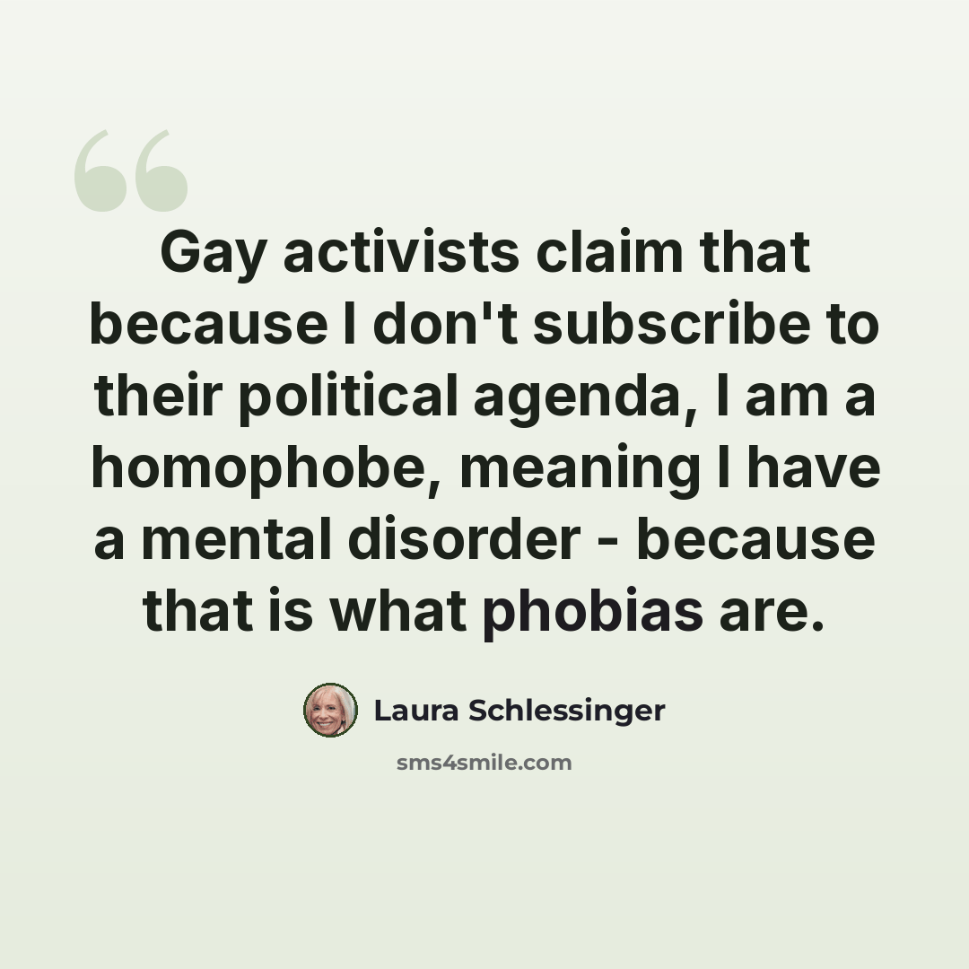“Gay activists claim that because I don't subscribe to their political agenda, I am a homophobe, meaning I have a mental disorder - because that is what phobias are.” quote by Laura Schlessinger