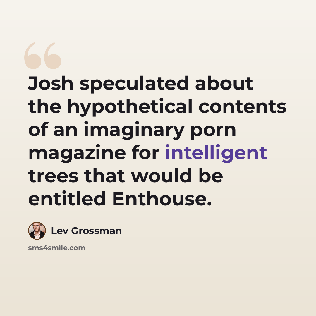 “Josh speculated about the hypothetical contents of an imaginary porn magazine for intelligent trees that would be entitled Enthouse.” quote by Lev Grossman