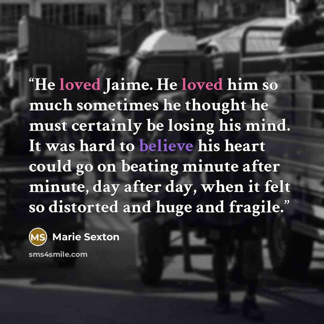 “He loved Jaime. He loved him so much sometimes he thought he must certainly be losing his mind. It was hard to believe his heart could go on beating minute after minute, day after day, when it felt so distorted and huge and fragile.” quote by Marie Sexton