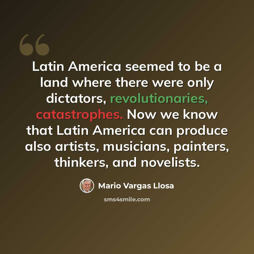 “Latin America seemed to be a land where there were only dictators, revolutionaries, catastrophes. Now we know that Latin America can produce also artists, musicians, painters, thinkers, and novelists.” quote by Mario Vargas Llosa