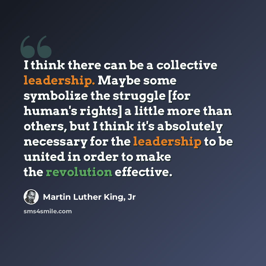 “I think there can be a collective leadership. Maybe some symbolize the struggle [for human's rights] a little more than others, but I think it's absolutely necessary for the leadership to be united in order to make the revolution effective.” quote by Martin Luther King, Jr
