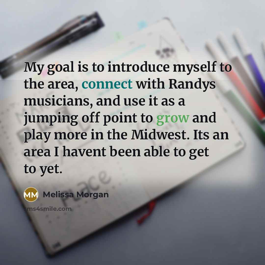 “My goal is to introduce myself to the area, connect with Randys musicians, and use it as a jumping off point to grow and play more in the Midwest. Its an area I havent been able to get to yet.” quote by Melissa Morgan