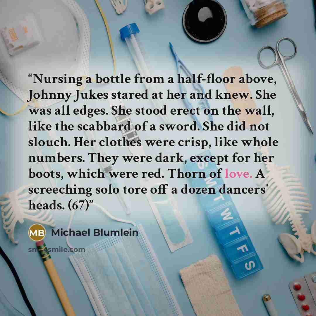 “Nursing a bottle from a half-floor above, Johnny Jukes stared at her and knew. She was all edges. She stood erect on the wall, like the scabbard of a sword. She did not slouch. Her clothes were crisp, like whole numbers. They were dark, except for her boots, which were red. Thorn of love. A…” quote by Michael Blumlein