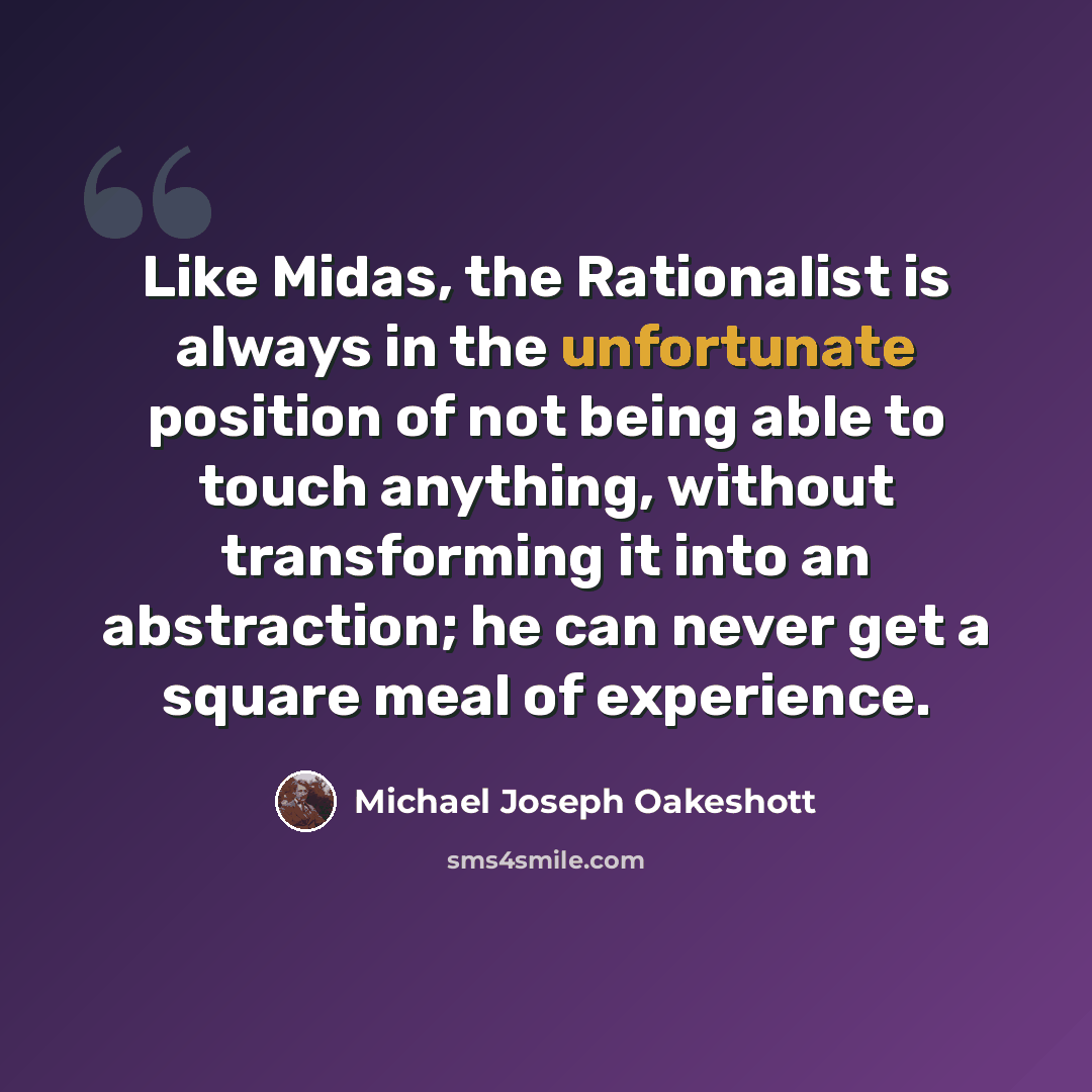 “Like Midas, the Rationalist is always in the unfortunate position of not being able to touch anything, without transforming it into an abstraction; he can never get a square meal of experience.” quote by Michael Joseph Oakeshott