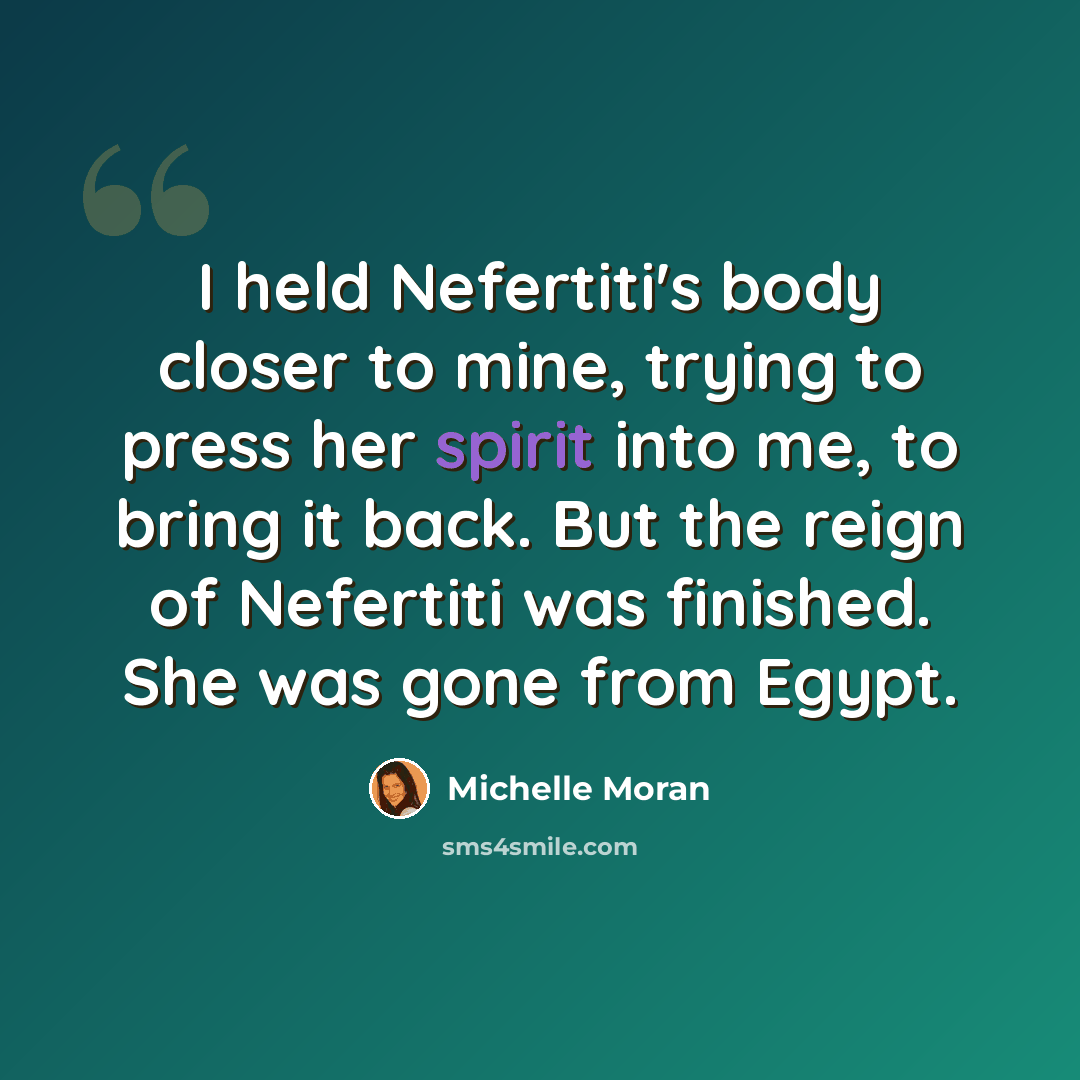 “I held Nefertiti's body closer to mine, trying to press her spirit into me, to bring it back. But the reign of Nefertiti was finished. She was gone from Egypt.” quote by Michelle Moran