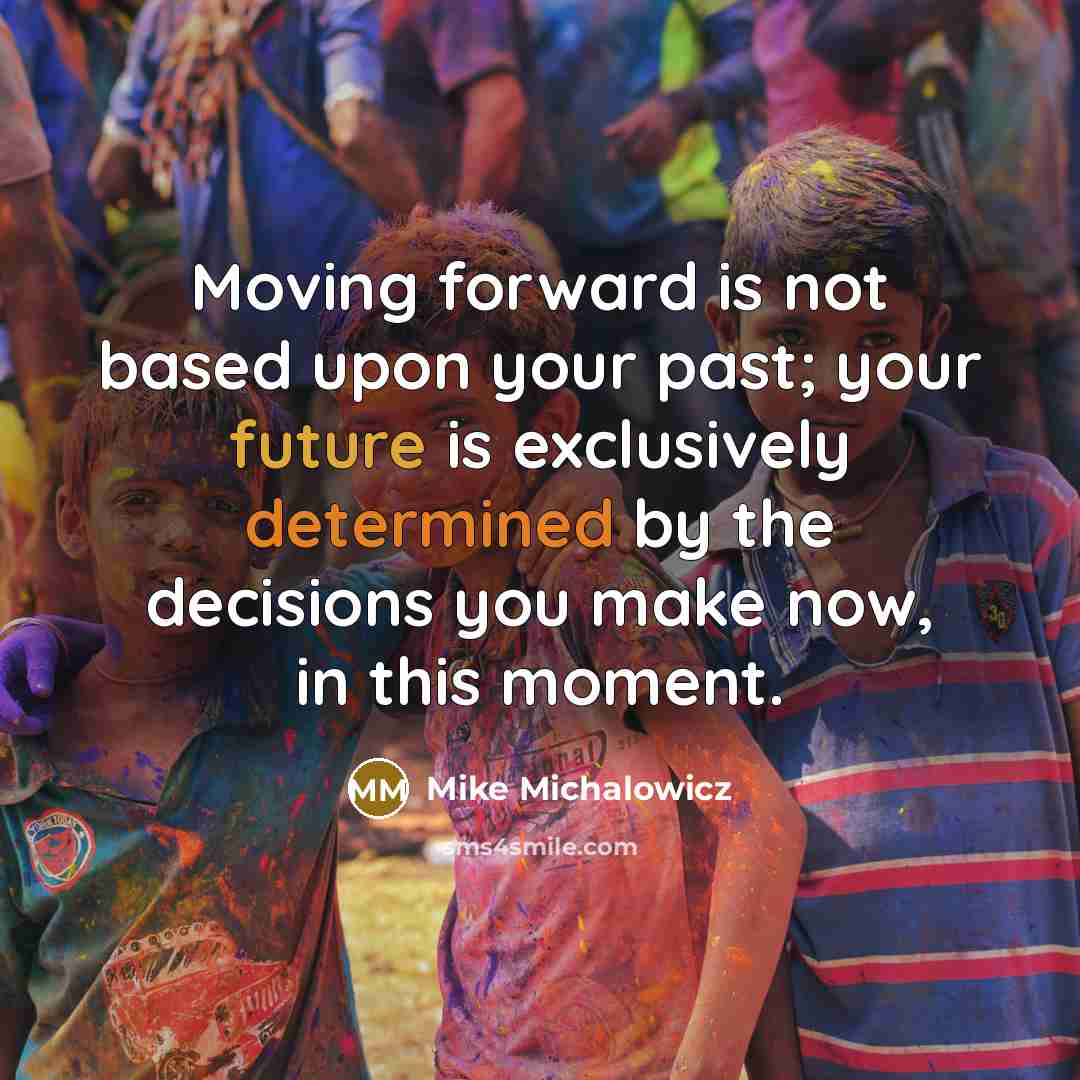 “Moving forward is not based upon your past; your future is exclusively determined by the decisions you make now, in this moment.” quote by Mike Michalowicz