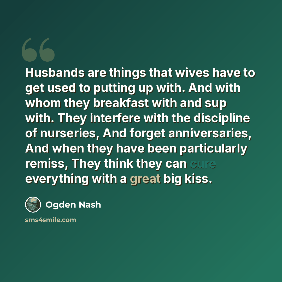 “Husbands are things that wives have to get used to putting up with. And with whom they breakfast with and sup with. They interfere with the discipline of nurseries, And forget anniversaries, And when they have been particularly remiss, They think they can cure everything with a great big kiss.” quote by Ogden Nash