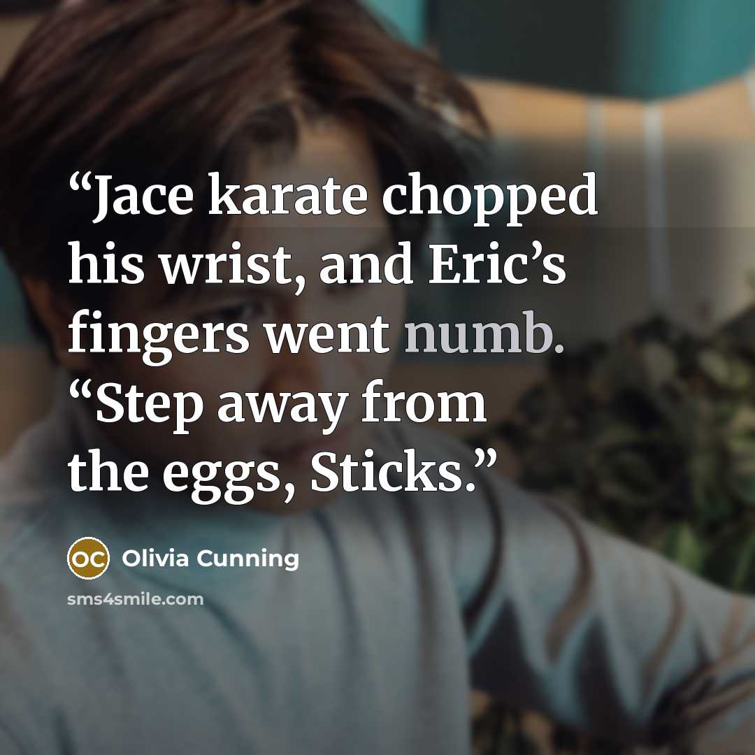 “Jace karate chopped his wrist, and Eric’s fingers went numb. “Step away from the eggs, Sticks.” quote by Olivia Cunning