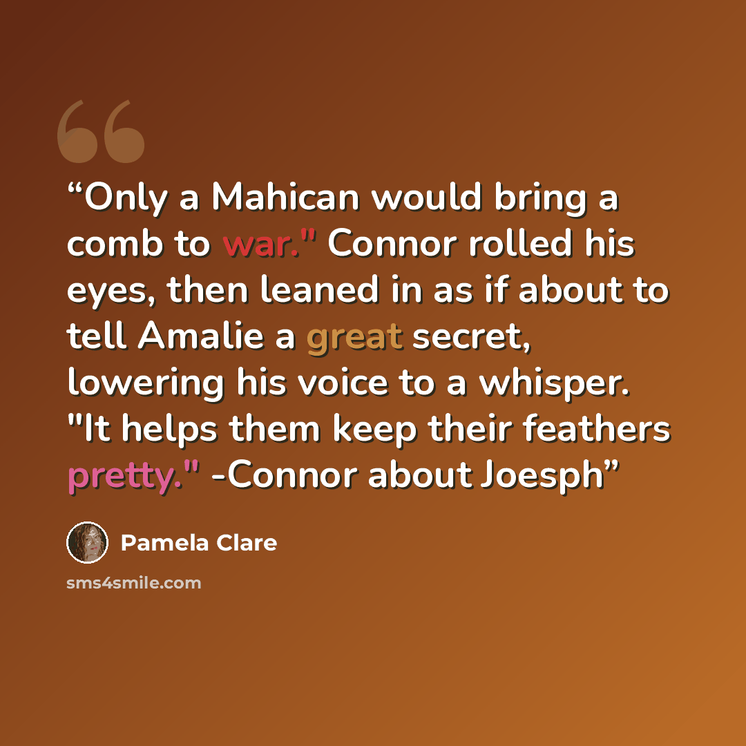 “Only a Mahican would bring a comb to war." Connor rolled his eyes, then leaned in as if about to tell Amalie a great secret, lowering his voice to a whisper. "It helps them keep their feathers pretty." -Connor about Joesph” quote by Pamela Clare